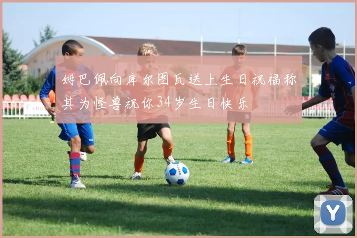 姆巴佩向库尔图瓦送上生日祝福称其为怪兽祝你34岁生日快乐