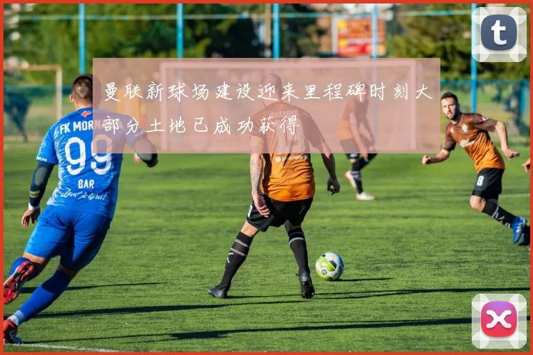 曼联新球场建设迎来里程碑时刻大部分土地已成功获得
