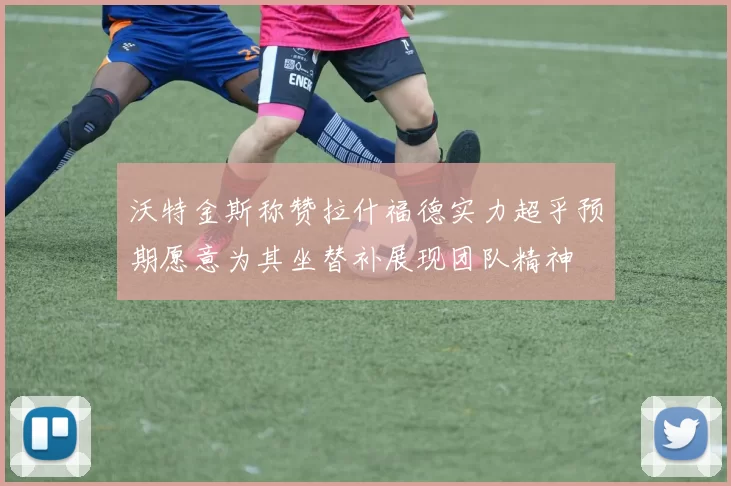 沃特金斯称赞拉什福德实力超乎预期愿意为其坐替补展现团队精神