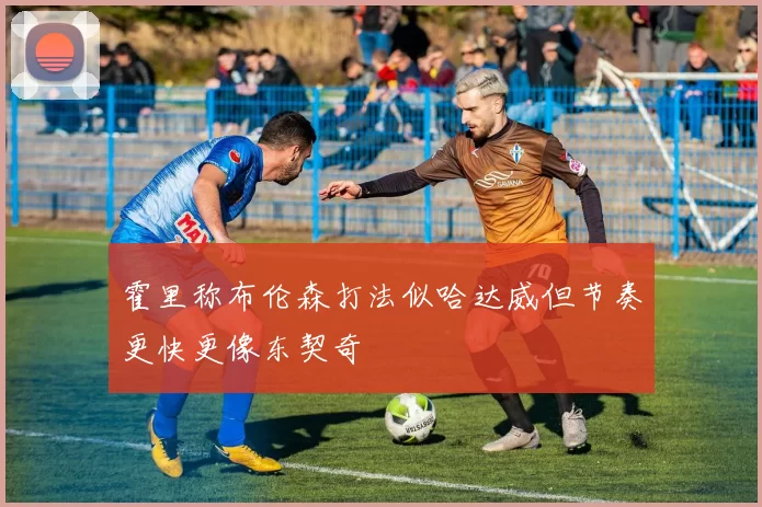 霍里称布伦森打法似哈达威但节奏更快更像东契奇