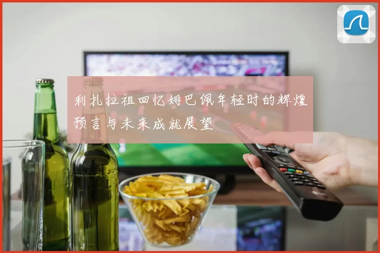 利扎拉祖回忆姆巴佩年轻时的辉煌预言与未来成就展望