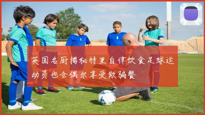 英国名厨揭秘特里自律饮食足球运动员也会偶尔享受欺骗餐