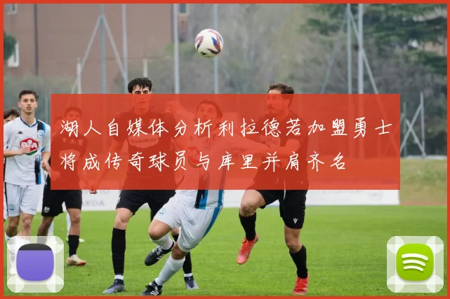 湖人自媒体分析利拉德若加盟勇士将成传奇球员与库里并肩齐名