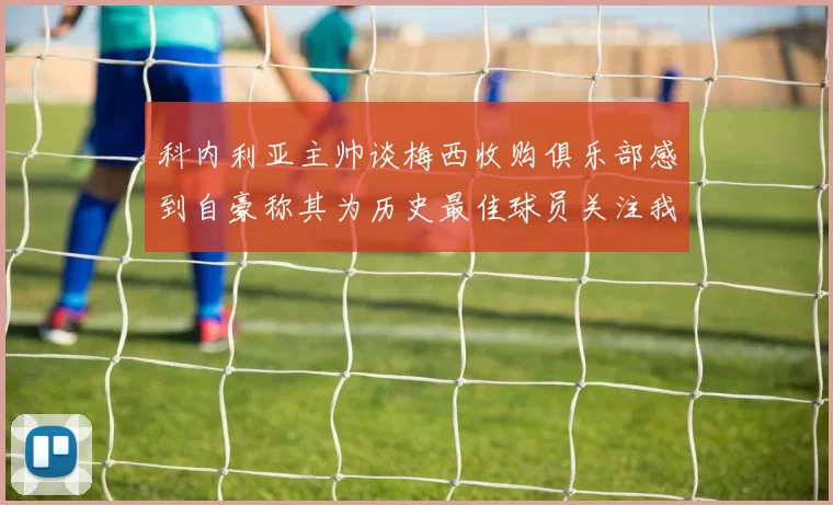 科内利亚主帅谈梅西收购俱乐部感到自豪称其为历史最佳球员关注我们