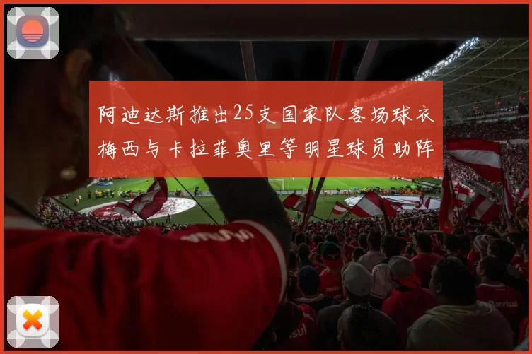 阿迪达斯推出25支国家队客场球衣梅西与卡拉菲奥里等明星球员助阵展示