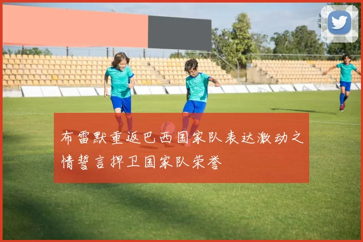 布雷默重返巴西国家队表达激动之情誓言捍卫国家队荣誉