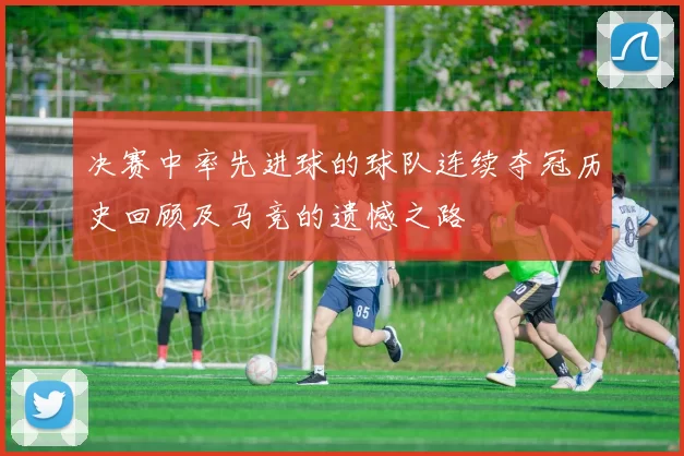 决赛中率先进球的球队连续夺冠历史回顾及马竞的遗憾之路