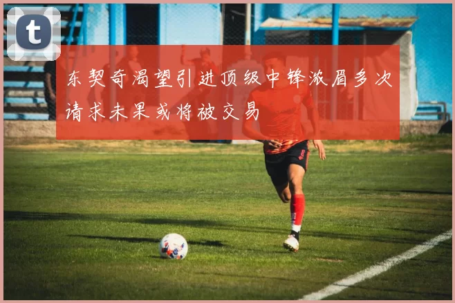 东契奇渴望引进顶级中锋浓眉多次请求未果或将被交易