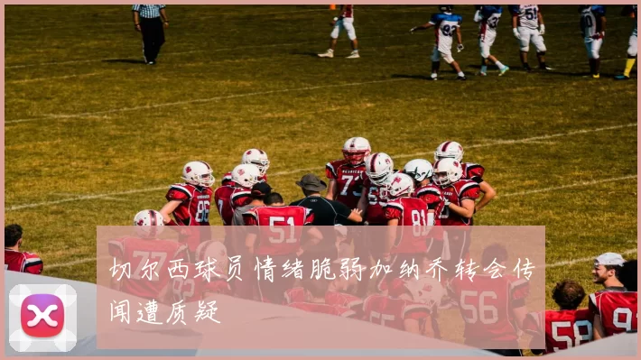 切尔西球员情绪脆弱加纳乔转会传闻遭质疑