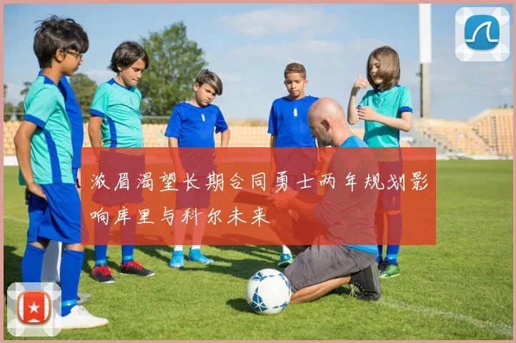 浓眉渴望长期合同勇士两年规划影响库里与科尔未来