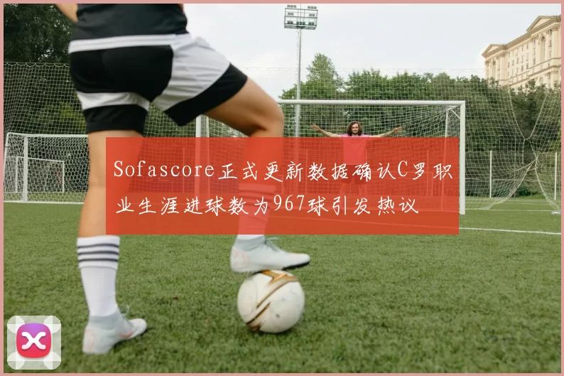 Sofascore正式更新数据确认C罗职业生涯进球数为967球引发热议