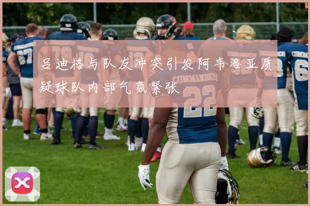 吕迪格与队友冲突引发阿韦洛亚质疑球队内部气氛紧张