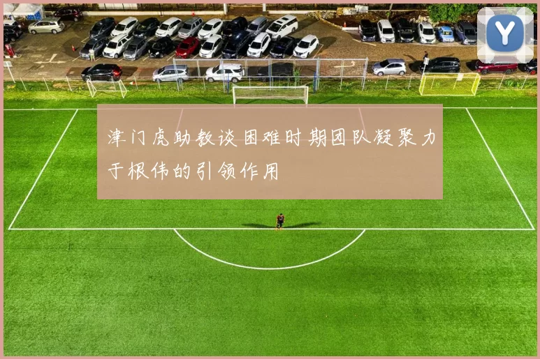 津门虎助教谈困难时期团队凝聚力于根伟的引领作用