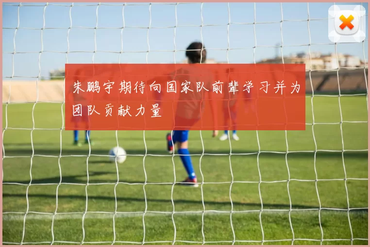 朱鹏宇期待向国家队前辈学习并为团队贡献力量