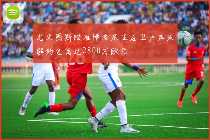 尤文图斯瞄准博洛尼亚后卫卢库米解约金高达2800万欧元